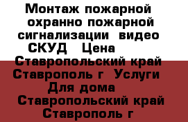 Монтаж пожарной, охранно-пожарной сигнализации, видео, СКУД › Цена ­ 999 - Ставропольский край, Ставрополь г. Услуги » Для дома   . Ставропольский край,Ставрополь г.